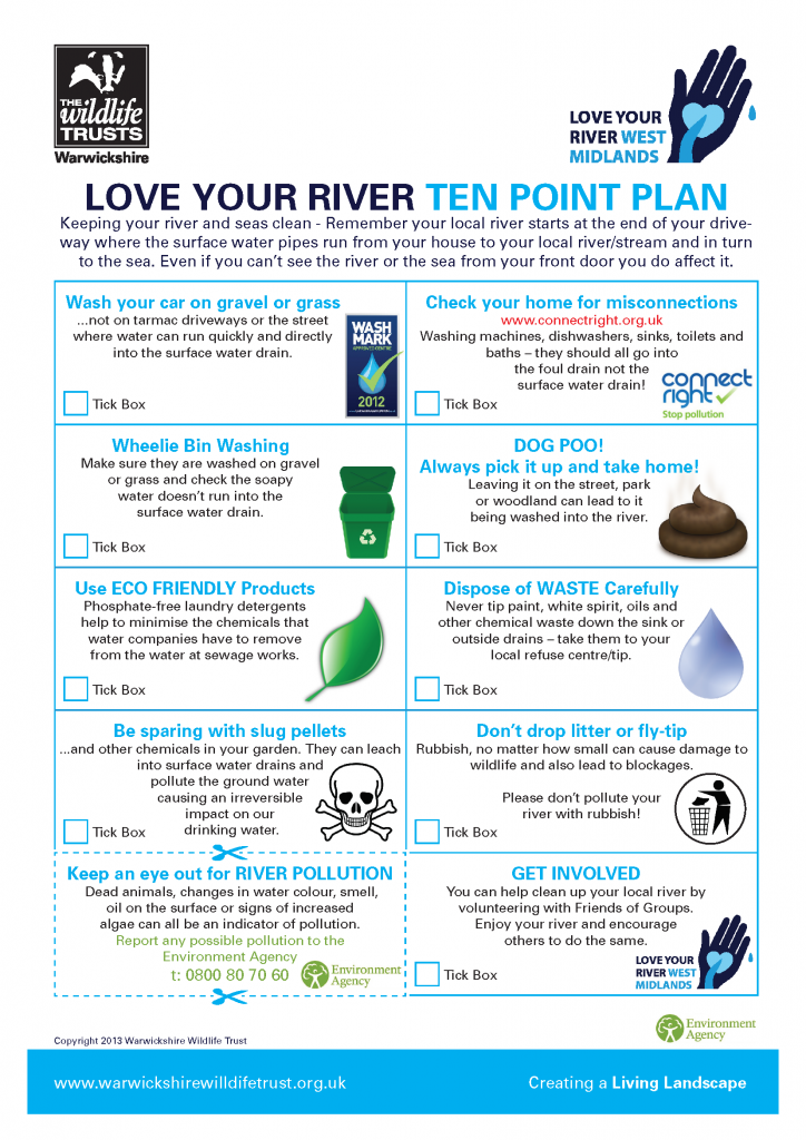 Love Your River - 10 point plan. Wash your car on gravel or grass and ensure water runs directly into surface water drain. Check your home for misconnections. Wash wheelie bins on gravel or grass and check soapy water doesn't run into the surface water drain. Pick up dog poo and put in bin. Use eco-friendly products. Dispose of waste carefully. Be sparing with slug pellets. Don't drop litter or fly tip. Keep an eye out for river pollution, report any to the Environment Agency. Get involved with local Friends Of Groups.